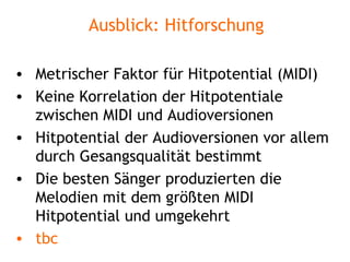 Ausblick: Hitforschung Metrischer Faktor für Hitpotential (MIDI) Keine Korrelation der Hitpotentiale zwischen MIDI und Audioversionen Hitpotential der Audioversionen vor allem durch Gesangsqualität bestimmt Die besten Sänger produzierten die Melodien mit dem größten MIDI Hitpotential und umgekehrt tbc 