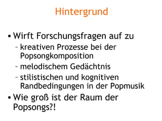 Hintergrund Wirft Forschungsfragen auf zu kreativen Prozesse bei der Popsongkomposition melodischem Gedächtnis stilistischen und kognitiven Randbedingungen in der Popmusik Wie groß ist der Raum der Popsongs?! 