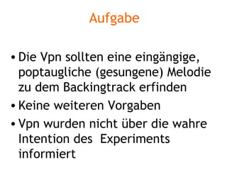 Aufgabe Die Vpn sollten eine eingängige, poptaugliche (gesungene) Melodie zu dem Backingtrack erfinden Keine weiteren Vorgaben Vpn wurden nicht über die wahre Intention des  Experiments informiert 