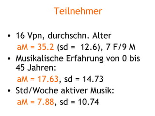 Teilnehmer 16 Vpn, durchschn. Alter  aM = 35.2  (sd =  12.6), 7 F/9 M Musikalische Erfahrung von 0 bis 45 Jahren:  aM =   17.63 , sd = 14.73 Std/Woche aktiver Musik:  aM =   7.88 , sd = 10.74 