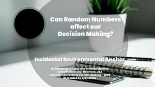 Can Random Numbers
affect our
Decision Making?
Incidental Environmental Anchor
By Clayton R Critcher and Thomas Gilovich
Cornell University, New York,USA
Journal of Behavioral Decision Making – 2008
Recreatedby Ajay Shibu
 