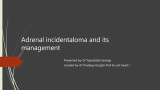 Adrenal incidentaloma and its
management
Presented by-Dr Yajnadatta Sarangi
Guided by–Dr Pradeep Garg(Sr.Prof & unit head )
 