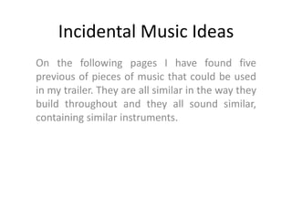 Incidental Music Ideas 
On the following pages I have found five 
previous of pieces of music that could be used 
in my trailer. They are all similar in the way they 
build throughout and they all sound similar, 
containing similar instruments. 
 