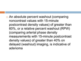  An absolute percent washout (comparing
noncontrast values with 15-minute
postcontrast density values) of greater than
60%, or a relative percent washout (RPW)
(comparing arterial phase density
measurements with 15-minute postcontrast
density values) of greater than 40% on
delayed (washout) imaging, is indicative of
adenoma
 