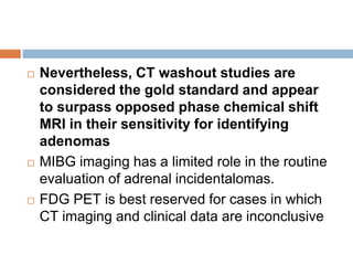  Nevertheless, CT washout studies are
considered the gold standard and appear
to surpass opposed phase chemical shift
MRI in their sensitivity for identifying
adenomas
 MIBG imaging has a limited role in the routine
evaluation of adrenal incidentalomas.
 FDG PET is best reserved for cases in which
CT imaging and clinical data are inconclusive
 