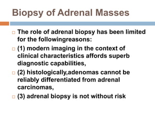 Biopsy of Adrenal Masses
 The role of adrenal biopsy has been limited
for the followingreasons:
 (1) modern imaging in the context of
clinical characteristics affords superb
diagnostic capabilities,
 (2) histologically,adenomas cannot be
reliably differentiated from adrenal
carcinomas,
 (3) adrenal biopsy is not without risk
 