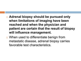  Adrenal biopsy should be pursued only
when limitations of imaging have been
reached and when the physician and
patient are certain that the result of biopsy
will influence management.
 When used to differentiate benign from
metastatic disease, adrenal biopsy carries
favorable test characteristics.
 