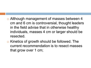  Although management of masses between 4
cm and 6 cm is controversial, thought leaders
in the field advise that in otherwise healthy
individuals, masses 4 cm or larger should be
resected.
 Kinetics of growth should be followed. The
current recommendation is to resect masses
that grow over 1 cm;
 