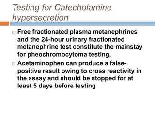 Testing for Catecholamine
hypersecretion
 Free fractionated plasma metanephrines
and the 24-hour urinary fractionated
metanephrine test constitute the mainstay
for pheochromocytoma testing.
 Acetaminophen can produce a false-
positive result owing to cross reactivity in
the assay and should be stopped for at
least 5 days before testing
 