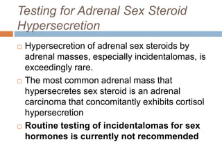 Testing for Adrenal Sex Steroid
Hypersecretion
 Hypersecretion of adrenal sex steroids by
adrenal masses, especially incidentalomas, is
exceedingly rare.
 The most common adrenal mass that
hypersecretes sex steroid is an adrenal
carcinoma that concomitantly exhibits cortisol
hypersecretion
 Routine testing of incidentalomas for sex
hormones is currently not recommended
 