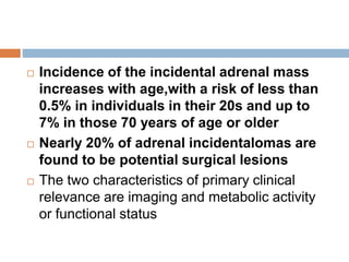  Incidence of the incidental adrenal mass
increases with age,with a risk of less than
0.5% in individuals in their 20s and up to
7% in those 70 years of age or older
 Nearly 20% of adrenal incidentalomas are
found to be potential surgical lesions
 The two characteristics of primary clinical
relevance are imaging and metabolic activity
or functional status
 
