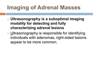 Imaging of Adrenal Masses
 Ultrasonography is a suboptimal imaging
modality for detecting and fully
characterizing adrenal lesions
 Ultrasonography is responsible for identifying
individuals with adenomas, right-sided lesions
appear to be more common.
 