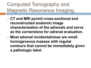 Computed Tomography and
Magnetic Resonance Imaging.
 CT and MRI permit cross-sectional and
reconstructed anatomic image
characterization of the adrenals and serve
as the cornerstone for adrenal evaluation.
 Most adrenal incidentalomas are small
homogeneous masses with regular
contours that cannot be immediately given
a pathologic label.
 