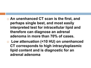  An unenhanced CT scan is the first, and
perhaps single best, and most easily
interpreted test for intracellular lipid and
therefore can diagnose an adrenal
adenoma in more than 70% of cases.
 Low attenuation (<10 HU) on unenhanced
CT corresponds to high intracytoplasmic
lipid content and is diagnostic for an
adrenal adenoma
 