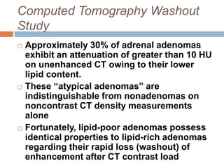 Computed Tomography Washout
Study
 Approximately 30% of adrenal adenomas
exhibit an attenuation of greater than 10 HU
on unenhanced CT owing to their lower
lipid content.
 These “atypical adenomas” are
indistinguishable from nonadenomas on
noncontrast CT density measurements
alone
 Fortunately, lipid-poor adenomas possess
identical properties to lipid-rich adenomas
regarding their rapid loss (washout) of
enhancement after CT contrast load
 