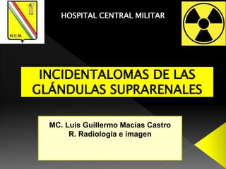 HOSPITAL CENTRAL MILITAR
INCIDENTALOMAS DE LAS
GLÁNDULAS SUPRARENALES
MC. Luis Guillermo Macías Castro
R. Radiología e imagen
 