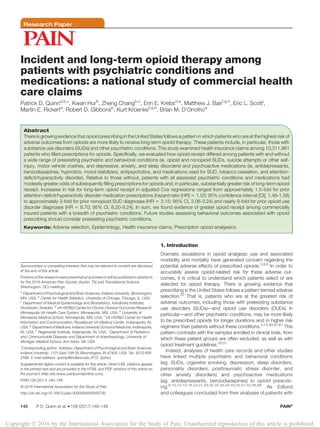 Research Paper
Incident and long-term opioid therapy among
patients with psychiatric conditions and
medications: a national study of commercial health
care claims
Patrick D. Quinna,b,
*, Kwan Hurb
, Zheng Changb,c
, Erin E. Krebsd,e
, Matthew J. Bairf,g,h
, Eric L. Scotti
,
Martin E. Rickerta
, Robert D. Gibbonsb
, Kurt Kroenkef,g,h
, Brian M. D’Onofrioa
Abstract
There is growing evidence that opioid prescribing in the United States follows a pattern in which patients who are at the highest risk of
adverse outcomes from opioids are more likely to receive long-term opioid therapy. These patients include, in particular, those with
substance use disorders (SUDs) and other psychiatric conditions. This study examined health insurance claims among 10,311,961
patients who filled prescriptions for opioids. Specifically, we evaluated how opioid receipt differed among patients with and without
a wide range of preexisting psychiatric and behavioral conditions (ie, opioid and nonopioid SUDs, suicide attempts or other self-
injury, motor vehicle crashes, and depressive, anxiety, and sleep disorders) and psychoactive medications (ie, antidepressants,
benzodiazepines, hypnotics, mood stabilizers, antipsychotics, and medications used for SUD, tobacco cessation, and attention-
deficit/hyperactivity disorder). Relative to those without, patients with all assessed psychiatric conditions and medications had
modestly greater odds of subsequently filling prescriptions for opioids and, in particular, substantially greater risk of long-term opioid
receipt. Increases in risk for long-term opioid receipt in adjusted Cox regressions ranged from approximately 1.5-fold for prior
attention-deficit/hyperactivity disorder medication prescriptions (hazard ratio [HR] 5 1.53; 95% confidence interval [CI], 1.48-1.58)
to approximately 3-fold for prior nonopioid SUD diagnoses (HR 5 3.15; 95% CI, 3.06-3.24) and nearly 9-fold for prior opioid use
disorder diagnoses (HR 5 8.70; 95% CI, 8.20-9.24). In sum, we found evidence of greater opioid receipt among commercially
insured patients with a breadth of psychiatric conditions. Future studies assessing behavioral outcomes associated with opioid
prescribing should consider preexisting psychiatric conditions.
Keywords: Adverse selection, Epidemiology, Health insurance claims, Prescription opioid analgesics
1. Introduction
Dramatic escalations in opioid analgesic use and associated
morbidity and mortality have generated concern regarding the
potential adverse effects of prescribed opioids.2,8,9
In order to
accurately assess opioid-related risk for these adverse out-
comes, it is critical to understand which patients select or are
selected for opioid therapy. There is growing evidence that
prescribing in the United States follows a pattern termed adverse
selection.53
That is, patients who are at the greatest risk of
adverse outcomes, including those with preexisting substance
use disorders (SUDs)—and opioid use disorders (OUDs) in
particular—and other psychiatric conditions, may be more likely
to be prescribed opioids for longer durations and in higher risk
regimens than patients without these conditions.5,13,30,57,61
This
pattern contrasts with the samples enrolled in clinical trials, from
which these patient groups are often excluded, as well as with
opioid treatment guidelines.30,57
Indeed, analyses of health care records and other studies
have linked multiple psychiatric and behavioral conditions
(eg, SUDs, cigarette smoking, depression, sleep disorders,
personality disorders, posttraumatic stress disorder, and
other anxiety disorders) and psychoactive medications
(eg, antidepressants, benzodiazepines) to opioid prescrib-
ing.6,10,12,14,18,23,27,29,32,33,35,40,43,45,51,52,56,59
As Edlund
and colleagues concluded from their analyses of patients with
Sponsorships or competing interests that may be relevant to content are disclosed
at the end of this article.
Portions of this research were presented at and were or will be published in abstracts
for the 2016 American Pain Society (Austin, TX) and Translational Science
(Washington, DC) meetings.
a
Department of Psychological and Brain Sciences, Indiana University, Bloomington,
MN, USA, b
Center for Health Statistics, University of Chicago, Chicago, IL, USA,
c
Department of Medical Epidemiology and Biostatistics, Karolinska Institutet,
Stockholm, Sweden, d
VA HSR&D Center for Chronic Disease Outcomes Research,
Minneapolis VA Health Care System, Minneapolis, MN, USA, e
University of
Minnesota Medical School, Minneapolis, MN, USA, f
VA HSR&D Center for Health
Information and Communication, Roudebush VA Medical Center, Indianapolis, IN,
USA, g
Department of Medicine, Indiana University School of Medicine, Indianapolis,
IN, USA, h
Regenstrief Institute, Indianapolis, IN, USA, i
Department of Pediatrics
and Communicable Diseases and Department of Anesthesiology, University of
Michigan Medical School, Ann Arbor, MI, USA
*Corresponding author. Address: Department of Psychological and Brain Sciences,
Indiana University, 1101 East 10th St, Bloomington, IN 47405, USA. Tel.: (812) 856-
2588. E-mail address: quinnp@indiana.edu (P.D. Quinn).
Supplemental digital content is available for this article. Direct URL citations appear
in the printed text and are provided in the HTML and PDF versions of this article on
the journal’s Web site (www.painjournalonline.com).
PAIN 158 (2017) 140–148
© 2016 International Association for the Study of Pain
http://dx.doi.org/10.1097/j.pain.0000000000000730
140 P.D. Quinn et al.
·158 (2017) 140–148 PAIN®
Copyright Ó 2016 by the International Association for the Study of Pain. Unauthorized reproduction of this article is prohibited.
 