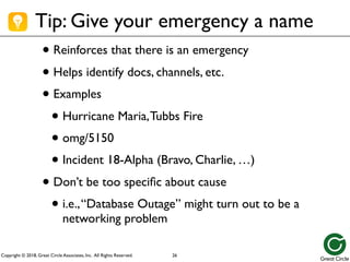 Copyright © 2018, Great Circle Associates, Inc. All Rights Reserved.
Tip: Give your emergency a name
• Reinforces that there is an emergency
• Helps identify docs, channels, etc.
• Examples
• Hurricane Maria,Tubbs Fire
• omg/5150
• Incident 18-Alpha (Bravo, Charlie, …)
• Don’t be too specific about cause
• i.e.,“Database Outage” might turn out to be a
networking problem
26
 