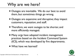 Copyright © 2018, Great Circle Associates, Inc. All Rights Reserved.
Why are we here?
• Outages are inevitable. We do our best to avoid
them, but sometimes things go wrong.
• Outages are expensive and disruptive; they impact
customers, reputation, and staff.
• Therefore, we want outages to be shorter, and
more efficiently managed.
• Many orgs have adopted incident management
practices based on the Incident Command System
(ICS), which was developed by fire departments.
• What have we learned?
3
 