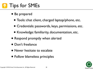 Copyright © 2018, Great Circle Associates, Inc. All Rights Reserved.
Tips for SMEs
• Be prepared
• Tools: chat client, charged laptop/phone, etc.
• Credentials: passwords, keys, permissions, etc.
• Knowledge: familiarity, documentation, etc.
• Respond promptly when alerted
• Don’t freelance
• Never hesitate to escalate
• Follow blameless principles
30
 