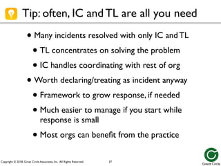 Copyright © 2018, Great Circle Associates, Inc. All Rights Reserved.
Tip: often, IC and TL are all you need
• Many incidents resolved with only IC and TL
• TL concentrates on solving the problem
• IC handles coordinating with rest of org
• Worth declaring/treating as incident anyway
• Framework to grow response, if needed
• Much easier to manage if you start while
response is small
• Most orgs can benefit from the practice
37
 