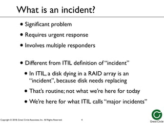 Copyright © 2018, Great Circle Associates, Inc. All Rights Reserved.
What is an incident?
• Significant problem
• Requires urgent response
• Involves multiple responders
• Different from ITIL definition of “incident”
• In ITIL, a disk dying in a RAID array is an
“incident”, because disk needs replacing
• That’s routine; not what we’re here for today
• We’re here for what ITIL calls “major incidents”
4
 
