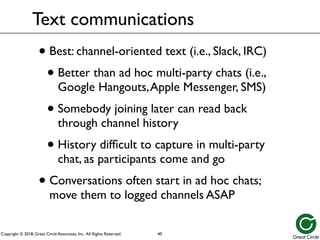 Copyright © 2018, Great Circle Associates, Inc. All Rights Reserved.
Text communications
• Best: channel-oriented text (i.e., Slack, IRC)
• Better than ad hoc multi-party chats (i.e.,
Google Hangouts,Apple Messenger, SMS)
• Somebody joining later can read back
through channel history
• History difficult to capture in multi-party
chat, as participants come and go
• Conversations often start in ad hoc chats;
move them to logged channels ASAP
40
 