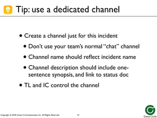 Copyright © 2018, Great Circle Associates, Inc. All Rights Reserved.
Tip: use a dedicated channel
• Create a channel just for this incident
• Don’t use your team’s normal “chat” channel
• Channel name should reflect incident name
• Channel description should include one-
sentence synopsis, and link to status doc
• TL and IC control the channel
41
 