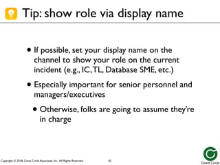 Copyright © 2018, Great Circle Associates, Inc. All Rights Reserved.
Tip: show role via display name
• If possible, set your display name on the
channel to show your role on the current
incident (e.g., IC,TL, Database SME, etc.)
• Especially important for senior personnel and
managers/executives
• Otherwise, folks are going to assume they’re
in charge
42
 