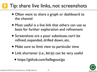 Copyright © 2018, Great Circle Associates, Inc. All Rights Reserved.
Tip: share live links, not screenshots
• Often want to share a graph or dashboard to
the channel
• Most useful is a live link that others can use as
basis for further exploration and refinement
• Screenshots are a poor substitute; can’t be
refined, expanded, drilled down, etc.
• Make sure to limit view to particular time
• Link shortener (i.e., bit.ly) can be very useful
• https://github.com/kellegous/go
43
 