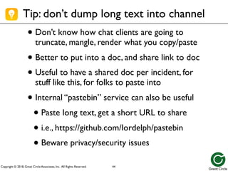 Copyright © 2018, Great Circle Associates, Inc. All Rights Reserved.
Tip: don’t dump long text into channel
• Don’t know how chat clients are going to
truncate, mangle, render what you copy/paste
• Better to put into a doc, and share link to doc
• Useful to have a shared doc per incident, for
stuff like this, for folks to paste into
• Internal “pastebin” service can also be useful
• Paste long text, get a short URL to share
• i.e., https://github.com/lordelph/pastebin
• Beware privacy/security issues
44
 