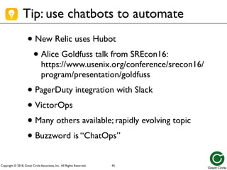 Copyright © 2018, Great Circle Associates, Inc. All Rights Reserved.
Tip: use chatbots to automate
• New Relic uses Hubot
• Alice Goldfuss talk from SREcon16:
https://www.usenix.org/conference/srecon16/
program/presentation/goldfuss
• PagerDuty integration with Slack
• VictorOps
• Many others available; rapidly evolving topic
• Buzzword is “ChatOps”
45
 