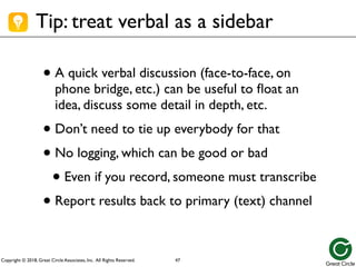 Copyright © 2018, Great Circle Associates, Inc. All Rights Reserved.
Tip: treat verbal as a sidebar
• A quick verbal discussion (face-to-face, on
phone bridge, etc.) can be useful to float an
idea, discuss some detail in depth, etc.
• Don’t need to tie up everybody for that
• No logging, which can be good or bad
• Even if you record, someone must transcribe
• Report results back to primary (text) channel
47
 