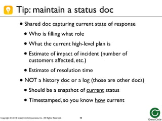 Copyright © 2018, Great Circle Associates, Inc. All Rights Reserved.
Tip: maintain a status doc
• Shared doc capturing current state of response
• Who is filling what role
• What the current high-level plan is
• Estimate of impact of incident (number of
customers affected, etc.)
• Estimate of resolution time
• NOT a history doc or a log (those are other docs)
• Should be a snapshot of current status
• Timestamped, so you know how current
48
 