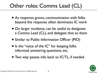 Copyright © 2018, Great Circle Associates, Inc. All Rights Reserved.
Other roles: Comms Lead (CL)
• As response grows, communication with folks
beyond the response often dominates IC work
• On larger incidents, can be useful to designate
a Comms Lead (CL), and delegate that to them
• Similar to Public Information Officer (PIO)
• Is the “voice of the IC” for keeping folks
informed, answering questions, etc.
• Two way: passes info back to IC/TL, if needed
49
 