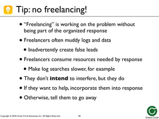 Copyright © 2018, Great Circle Associates, Inc. All Rights Reserved.
Tip: no freelancing!
•“Freelancing” is working on the problem without
being part of the organized response
•Freelancers often muddy logs and data
• Inadvertently create false leads
•Freelancers consume resources needed by response
• Make log searches slower, for example
•They don’t intend to interfere, but they do
•If they want to help, incorporate them into response
•Otherwise, tell them to go away
58
 