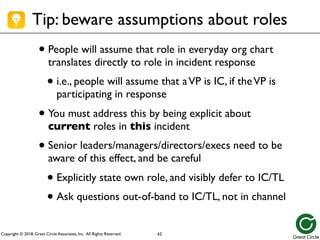 Copyright © 2018, Great Circle Associates, Inc. All Rights Reserved.
Tip: beware assumptions about roles
• People will assume that role in everyday org chart
translates directly to role in incident response
• i.e., people will assume that aVP is IC, if theVP is
participating in response
• You must address this by being explicit about
current roles in this incident
• Senior leaders/managers/directors/execs need to be
aware of this effect, and be careful
• Explicitly state own role, and visibly defer to IC/TL
• Ask questions out-of-band to IC/TL, not in channel
62
 
