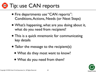 Copyright © 2018, Great Circle Associates, Inc. All Rights Reserved.
FD
Tip: use CAN reports
• Fire departments use “CAN reports”:
Conditions,Actions, Needs (or Next Steps)
• What’s happening, what are you doing about it,
what do you need from recipient?
• This is a quick mnemonic for communicating
key details
• Tailor the message to the recipient(s)
• What do they most want to know?
• What do you need from them?
65
 