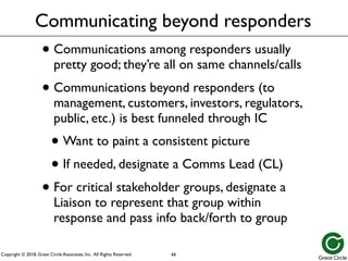 Copyright © 2018, Great Circle Associates, Inc. All Rights Reserved.
Communicating beyond responders
• Communications among responders usually
pretty good; they’re all on same channels/calls
• Communications beyond responders (to
management, customers, investors, regulators,
public, etc.) is best funneled through IC
• Want to paint a consistent picture
• If needed, designate a Comms Lead (CL)
• For critical stakeholder groups, designate a
Liaison to represent that group within
response and pass info back/forth to group
66
 