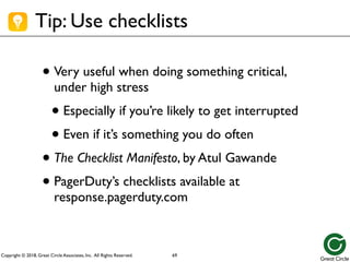 Copyright © 2018, Great Circle Associates, Inc. All Rights Reserved.
Tip: Use checklists
• Very useful when doing something critical,
under high stress
• Especially if you’re likely to get interrupted
• Even if it’s something you do often
• The Checklist Manifesto, by Atul Gawande
• PagerDuty’s checklists available at
response.pagerduty.com
69
 