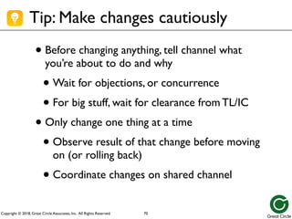 Copyright © 2018, Great Circle Associates, Inc. All Rights Reserved.
Tip: Make changes cautiously
• Before changing anything, tell channel what
you’re about to do and why
• Wait for objections, or concurrence
• For big stuff, wait for clearance from TL/IC
• Only change one thing at a time
• Observe result of that change before moving
on (or rolling back)
• Coordinate changes on shared channel
70
 