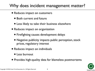 Copyright © 2018, Great Circle Associates, Inc. All Rights Reserved.
Why does incident management matter?
• Reduces impact on customers
• Both current and future
• Less likely to take their business elsewhere
• Reduces impact on organization
• Firefighting causes development delays
• Negative publicity impacts public perception, stock
prices, regulatory interest
• Reduces impact on individuals
• Less burnout
• Provides high-quality data for blameless postmortems
8
 