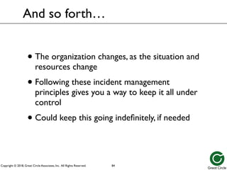Copyright © 2018, Great Circle Associates, Inc. All Rights Reserved.
• The organization changes, as the situation and
resources change
• Following these incident management
principles gives you a way to keep it all under
control
• Could keep this going indefinitely, if needed
And so forth…
84
 
