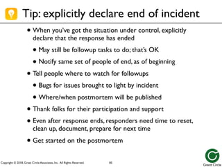Copyright © 2018, Great Circle Associates, Inc. All Rights Reserved.
Tip: explicitly declare end of incident
• When you’ve got the situation under control, explicitly
declare that the response has ended
• May still be followup tasks to do; that’s OK
• Notify same set of people of end, as of beginning
• Tell people where to watch for followups
• Bugs for issues brought to light by incident
• Where/when postmortem will be published
• Thank folks for their participation and support
• Even after response ends, responders need time to reset,
clean up, document, prepare for next time
• Get started on the postmortem
85
 