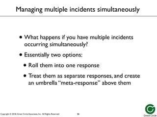 Copyright © 2018, Great Circle Associates, Inc. All Rights Reserved.
Managing multiple incidents simultaneously
• What happens if you have multiple incidents
occurring simultaneously?
• Essentially two options:
• Roll them into one response
• Treat them as separate responses, and create
an umbrella “meta-response” above them
86
 