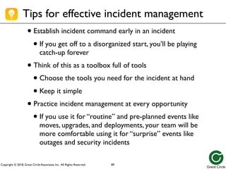 Copyright © 2018, Great Circle Associates, Inc. All Rights Reserved.
• Establish incident command early in an incident
• If you get off to a disorganized start, you’ll be playing
catch-up forever
• Think of this as a toolbox full of tools
• Choose the tools you need for the incident at hand
• Keep it simple
• Practice incident management at every opportunity
• If you use it for “routine” and pre-planned events like
moves, upgrades, and deployments, your team will be
more comfortable using it for “surprise” events like
outages and security incidents
Tips for effective incident management
89
 
