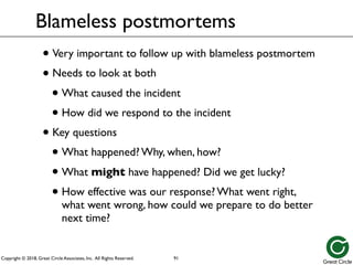 Copyright © 2018, Great Circle Associates, Inc. All Rights Reserved.
Blameless postmortems
• Very important to follow up with blameless postmortem
• Needs to look at both
• What caused the incident
• How did we respond to the incident
• Key questions
• What happened? Why, when, how?
• What might have happened? Did we get lucky?
• How effective was our response? What went right,
what went wrong, how could we prepare to do better
next time?
91
 