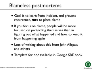 Copyright © 2018, Great Circle Associates, Inc. All Rights Reserved.
Blameless postmortems
• Goal is to learn from incident, and prevent
recurrence, not to place blame
• If you focus on blame, people will be more
focused on protecting themselves than in
figuring out what happened and how to keep it
from happening again
• Lots of writing about this from John Allspaw
and others
• Template for doc available in Google SRE book
92
 