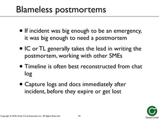 Copyright © 2018, Great Circle Associates, Inc. All Rights Reserved.
Blameless postmortems
• If incident was big enough to be an emergency,
it was big enough to need a postmortem
• IC or TL generally takes the lead in writing the
postmortem, working with other SMEs
• Timeline is often best reconstructed from chat
log
• Capture logs and docs immediately after
incident, before they expire or get lost
93
 