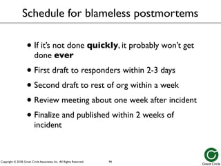 Copyright © 2018, Great Circle Associates, Inc. All Rights Reserved.
Schedule for blameless postmortems
• If it’s not done quickly, it probably won’t get
done ever
• First draft to responders within 2-3 days
• Second draft to rest of org within a week
• Review meeting about one week after incident
• Finalize and published within 2 weeks of
incident
94
 
